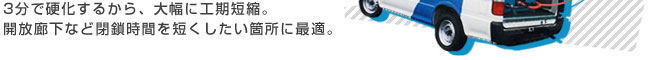 3分で硬化するから、大幅に工期短縮。開放廊下など閉鎖時間を短くしたい箇所に最適。